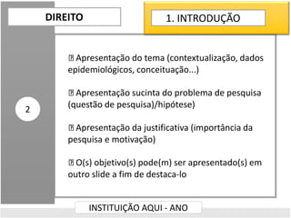 Apresentação do tema (contextualização, dados
epidemiológicos, conceituação...)
Apresentação sucinta do problema de pesquisa
(questão de pesquisa)/hipótese)
Apresentação da justificativa (importância da
pesquisa e motivação)
O(s) objetivo(s) pode(m) ser apresentado(s) em
outro slide a fim de destaca-lo
DIREITO
INSTITUIÇÃO AQUI - ANO
2
1. INTRODUÇÃO
 