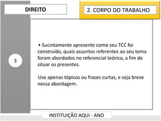 • Sucintamente apresente como seu TCC foi
construído, quais assuntos referentes ao seu tema
foram abordados no referencial teórico, a fim de
situar os presentes.
Use apenas tópicos ou frases curtas, e seja breve
nessa abordagem.
DIREITO
INSTITUIÇÃO AQUI - ANO
3
2. CORPO DO TRABALHO
 