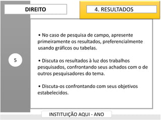 • No caso de pesquisa de campo, apresente
primeiramente os resultados, preferencialmente
usando gráficos ou tabelas.
• Discuta os resultados à luz dos trabalhos
pesquisados, confrontando seus achados com o de
outros pesquisadores do tema.
• Discuta-os confrontando com seus objetivos
estabelecidos.
DIREITO
INSTITUIÇÃO AQUI - ANO
5
4. RESULTADOS
 