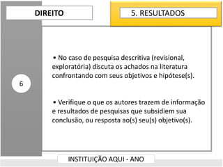 • No caso de pesquisa descritiva (revisional,
exploratória) discuta os achados na literatura
confrontando com seus objetivos e hipótese(s).
• Verifique o que os autores trazem de informação
e resultados de pesquisas que subsidiem sua
conclusão, ou resposta ao(s) seu(s) objetivo(s).
DIREITO
INSTITUIÇÃO AQUI - ANO
6
5. RESULTADOS
 