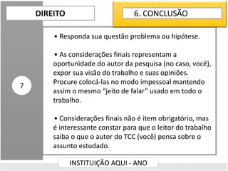 • Responda sua questão problema ou hipótese.
• As considerações finais representam a
oportunidade do autor da pesquisa (no caso, você),
expor sua visão do trabalho e suas opiniões.
Procure colocá-las no modo impessoal mantendo
assim o mesmo “jeito de falar” usado em todo o
trabalho.
• Considerações finais não é item obrigatório, mas
é interessante constar para que o leitor do trabalho
saiba o que o autor do TCC (você) pensa sobre o
assunto estudado.
DIREITO
INSTITUIÇÃO AQUI - ANO
7
6. CONCLUSÃO
 