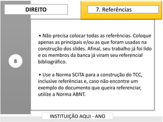 • Não precisa colocar todas as referências. Coloque
apenas as principais e/ou as que foram usadas na
construção dos slides. Afinal, seu trabalho já foi lido
e os membros da banca já viram seu referencial
bibliográfico.
• Use a Norma SCITA para a construção do TCC,
inclusive referências e, caso não encontre um
exemplo do documento que queira referenciar,
utilize a Norma ABNT.
DIREITO
INSTITUIÇÃO AQUI - ANO
8
7. Referências
 