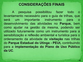 CONSIDERAÇÕES FINAIS
A pesquisa possibilitou fazer todo o
levantamento necessário para o guia de trilhas, que
será um importante instrumento para o
desenvolvimento das atividades no Parque, bem
como ajudar na gestão da mesma, podendo ser
utilizado futuramente como um instrumento para a
sensibilização e reflexão ambiental e turística para o
ordenamento da atividade de visitação nas trilhas
do Parque Estadual do Utinga - PEUt, contribuindo
para a implementação do Plano de Uso Público
da UC.
19
 