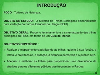 FOCO : Turismo de Natureza.
OBJETO DE ESTUDO: O Sistema de Trilhas Ecológicas disponibilizado
para visitação do Parque Estadual do Utinga (PEUt).
OBJETIVO GERAL: Propor o levantamento e a sistematização das trilhas
ecológicas do PEUt, em forma de um Guia de Trilhas.
OBJETIVOS ESPECÍFICO :
 Realizar o mapeamento classificando as trilhas quanto à sua função, a
forma, o nível técnico, a duração, a distância percorrida e o público alvo.
 Adequar e melhorar as trilhas para proporcionar uma diversidade de
atrativos para os diferentes públicos que frequentam o Parque.
02
 