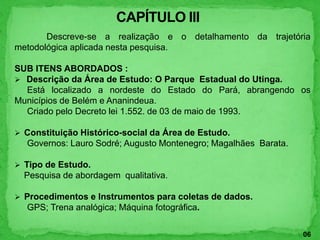 Descreve-se a realização e o detalhamento da trajetória
metodológica aplicada nesta pesquisa.
SUB ITENS ABORDADOS :
 Descrição da Área de Estudo: O Parque Estadual do Utinga.
Está localizado a nordeste do Estado do Pará, abrangendo os
Municípios de Belém e Ananindeua.
Criado pelo Decreto lei 1.552. de 03 de maio de 1993.
 Constituição Histórico-social da Área de Estudo.
Governos: Lauro Sodré; Augusto Montenegro; Magalhães Barata.
 Tipo de Estudo.
Pesquisa de abordagem qualitativa.
 Procedimentos e Instrumentos para coletas de dados.
GPS; Trena analógica; Máquina fotográfica.
06
 