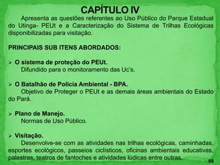 Apresenta as questões referentes ao Uso Público do Parque Estadual
do Utinga- PEUt e a Caracterização do Sistema de Trilhas Ecológicas
disponibilizadas para visitação.
PRINCIPAIS SUB ITENS ABORDADOS:
 O sistema de proteção do PEUt.
Difundido para o monitoramento das Uc’s.
 O Batalhão de Policia Ambiental - BPA.
Objetivo de Proteger o PEUt e as demais áreas ambientais do Estado
do Pará.
 Plano de Manejo.
Normas de Uso Público.
 Visitação.
Desenvolve-se com as atividades nas trilhas ecológicas, caminhadas,
esportes ecológicos, passeios ciclísticos, oficinas ambientais educativas,
palestras, teatros de fantoches e atividades lúdicas entre outras.
08
 