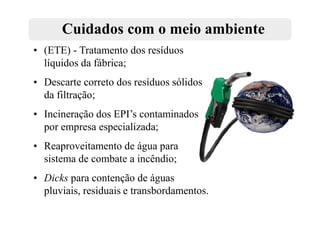 Cuidados com o meio ambiente
• (ETE) - Tratamento dos resíduos
  líquidos da fábrica;
• Descarte correto dos resíduos sólidos
  da filtração;
• Incineração dos EPI’s contaminados
  por empresa especializada;
• Reaproveitamento de água para
  sistema de combate a incêndio;
• Dicks para contenção de águas
  pluviais, residuais e transbordamentos.
 