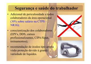Segurança e saúde do trabalhador
• Adicional de periculosidade a todos
  colaboradores da área operacional
  (30% sobre salário na CTPS –
  NR16);
• conscientização dos colaboradores
  (EPI’s, DDS, cursos
  profissionalizantes, CIPA/Sipat,
  treinamentos);
• recomendação de óculos tipo ampla
  visão proteção devido à grande
  variedade de líquidos.
 