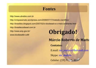 Fontes
http://www.ubrabio.com.br
http://crispassinato.wordpress.com/2008/07/17/metodo-cientifico/
http://brasilbio.blogspot.com/2007/02/o-biodiesel-e-o-meio-ambiente.html
http://brasilecodiesel.com.br
http://www.anp.gov.br/
www.biodieselbr.coM
                                          Obrigado!
                                          Márcio Roberto de Mattos
                                            Contatos:
                                            E.mail: mr_mattos@hotmail.com
                                            Skype: mr_mattos
                                            Celular: (19) 9237- 4057
 