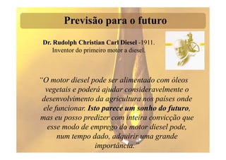 Previsão para o futuro
 Dr. Rudolph Christian Carl Diesel -1911.
     Inventor do primeiro motor a diesel.



“O motor diesel pode ser alimentado com óleos
  vegetais e poderá ajudar consideravelmente o
 desenvolvimento da agricultura nos países onde
 ele funcionar. Isto parece um sonho do futuro,
mas eu posso predizer com inteira convicção que
   esse modo de emprego do motor diesel pode,
      num tempo dado, adquirir uma grande
                   importância.”
 