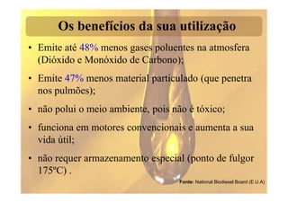 Os benefícios da sua utilização
• Emite até 48% menos gases poluentes na atmosfera
  (Dióxido e Monóxido de Carbono);
• Emite 47% menos material particulado (que penetra
  nos pulmões);
• não polui o meio ambiente, pois não é tóxico;
• funciona em motores convencionais e aumenta a sua
  vida útil;
• não requer armazenamento especial (ponto de fulgor
  175ºC) .
                                    Fonte: National Biodiesel Board (E.U.A)
 