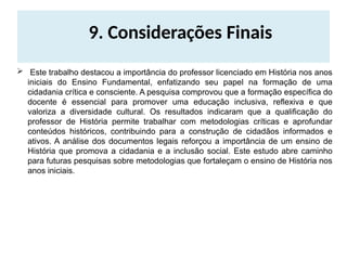 9. Considerações Finais
 Este trabalho destacou a importância do professor licenciado em História nos anos
iniciais do Ensino Fundamental, enfatizando seu papel na formação de uma
cidadania crítica e consciente. A pesquisa comprovou que a formação específica do
docente é essencial para promover uma educação inclusiva, reflexiva e que
valoriza a diversidade cultural. Os resultados indicaram que a qualificação do
professor de História permite trabalhar com metodologias críticas e aprofundar
conteúdos históricos, contribuindo para a construção de cidadãos informados e
ativos. A análise dos documentos legais reforçou a importância de um ensino de
História que promova a cidadania e a inclusão social. Este estudo abre caminho
para futuras pesquisas sobre metodologias que fortaleçam o ensino de História nos
anos iniciais.
 