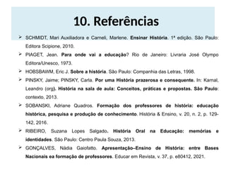 10. Referências
 SCHMIDT, Mari Auxiliadora e Carneli, Marlene. Ensinar História. 1ª edição. São Paulo:
Editora Scipione, 2010.
 PIAGET, Jean. Para onde vai a educação? Rio de Janeiro: Livraria José Olympo
Editora/Unesco, 1973.
 HOBSBAWM, Eric J. Sobre a história. São Paulo: Companhia das Letras, 1998.
 PINSKY, Jaime; PINSKY, Carla. Por uma História prazerosa e consequente. In: Karnal,
Leandro (org). História na sala de aula: Conceitos, práticas e propostas. São Paulo:
contexto, 2013.
 SOBANSKI, Adriane Quadros. Formação dos professores de história: educação
histórica, pesquisa e produção de conhecimento. História & Ensino, v. 20, n. 2, p. 129-
142, 2016.
 RIBEIRO, Suzana Lopes Salgado. História Oral na Educação: memórias e
identidades. São Paulo: Centro Paula Souza, 2013.
 GONÇALVES, Nádia Gaiofatto. Apresentação–Ensino de História: entre Bases
Nacionais ea formação de professores. Educar em Revista, v. 37, p. e80412, 2021.
 