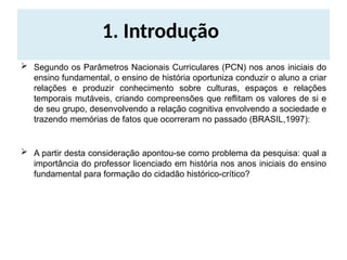 1. Introdução
 Segundo os Parâmetros Nacionais Curriculares (PCN) nos anos iniciais do
ensino fundamental, o ensino de história oportuniza conduzir o aluno a criar
relações e produzir conhecimento sobre culturas, espaços e relações
temporais mutáveis, criando compreensões que reflitam os valores de si e
de seu grupo, desenvolvendo a relação cognitiva envolvendo a sociedade e
trazendo memórias de fatos que ocorreram no passado (BRASIL,1997):
 A partir desta consideração apontou-se como problema da pesquisa: qual a
importância do professor licenciado em história nos anos iniciais do ensino
fundamental para formação do cidadão histórico-crítico?
 