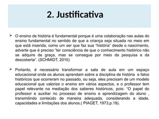 2. Justificativa
 O ensino de história é fundamental porque é uma colaboração nas aulas do
ensino fundamental no sentido de que a criança seja situada no meio em
que está inserida, como um ser que faz sua “história” desde o nascimento,
adverte que é preciso “ter consciência de que o conhecimento histórico não
se adquire de graça, mas se consegue por meio da pesquisa e da
descoberta”. (SCHMIDT, 2010)
 Portanto, é necessário transformar a sala de aula em um espaço
educacional onde os alunos aprendam sobre a disciplina de história e fatos
históricos que ocorreram no passado, ou seja, eles precisam de um modelo
educacional que valorize o ensino em vários aspectos, e o professor tem
papel relevante na mediação dos saberes históricos, pois: “O papel do
professor e auxiliar no processo de ensino e aprendizagem do aluno ,
transmitindo conteúdo de maneira adequada, considerando a idade,
capacidades e limitações dos alunos.( PIAGET, 1973,p.18).
 