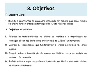 3. Objetivos
 Objetivo Geral:
• Discutir a importância do professor licenciado em história nos anos iniciais
do ensino fundamental para formação do sujeito histórico-crítico
 Objetivos específicos:
I. Analisar as transformações no ensino de História e a implicações na
formação social dos alunos dos anos iniciais do Ensino Fundamental;
II. Verificar as bases legais que fundamentam o ensino de história nos anos
iniciais;
III. Discutir sobre a importância do ensino de história nos anos iniciais do
ensino fundamental;
IV. Refletir sobre o papel do professor licenciado em história nos anos iniciais
do ensino fundamental.
 