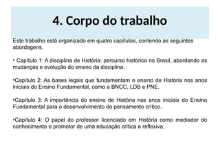 4. Corpo do trabalho
Este trabalho está organizado em quatro capítulos, contendo as seguintes
abordagens.
• Capítulo 1: A disciplina de História: percurso histórico no Brasil, abordando as
mudanças e evolução do ensino da disciplina.
•Capítulo 2: As bases legais que fundamentam o ensino de História nos anos
iniciais do Ensino Fundamental, como a BNCC, LDB e PNE.
•Capítulo 3: A importância do ensino de História nos anos iniciais do Ensino
Fundamental para o desenvolvimento do pensamento crítico.
•Capítulo 4: O papel do professor licenciado em História como mediador do
conhecimento e promotor de uma educação crítica e reflexiva.
 