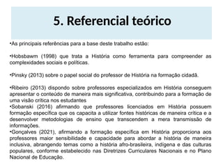 5. Referencial teórico
•As principais referências para a base deste trabalho estão:
•Hobsbawm (1998) que trata a História como ferramenta para compreender as
complexidades sociais e políticas.
•Pinsky (2013) sobre o papel social do professor de História na formação cidadã.
•Ribeiro (2013) dispondo sobre professores especializados em História conseguem
apresentar o conteúdo de maneira mais significativa, contribuindo para a formação de
uma visão crítica nos estudantes
•Sobanski (2016) afirmando que professores licenciados em História possuem
formação específica que os capacita a utilizar fontes históricas de maneira crítica e a
desenvolver metodologias de ensino que transcendem a mera transmissão de
informações.
•Gonçalves (2021), afirmando a formação específica em História proporciona aos
professores maior sensibilidade e capacidade para abordar a história de maneira
inclusiva, abrangendo temas como a história afro-brasileira, indígena e das culturas
populares, conforme estabelecido nas Diretrizes Curriculares Nacionais e no Plano
Nacional de Educação.
 