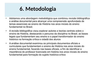 6. Metodologia
• Adotamos uma abordagem metodológica que combinou revisão bibliográfica
e análise documental para alcançar uma compreensão aprofundada de
temas essenciais ao ensino de História nos anos iniciais do ensino
fundamental no Brasil.
• A revisão bibliográfica visou explorar autores e teorias centrais sobre o
ensino de História, destacando o percurso da disciplina no Brasil, as bases
legais que fundamentam seu ensino e o papel transformador do ensino
histórico na formação crítica e cidadã dos alunos
• A análise documental examinou os principais documentos oficiais e
curriculares que fundamentam o ensino de História nos anos iniciais do
ensino fundamental, focando nas bases oficiais, a fim de identificar a
importância do professor licenciado em história nos anos iniciais do ensino
fundamental para formação do sujeito histórico-crítico
 