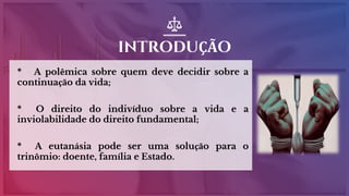 INTRODUÇÃO
* A polêmica sobre quem deve decidir sobre a
continuação da vida;
* O direito do indivíduo sobre a vida e a
inviolabilidade do direito fundamental;
* A eutanásia pode ser uma solução para o
trinômio: doente, família e Estado.
 