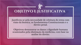 Justificou-se pela necessidade de releitura do tema com
visão da bioética, os fundamentos Constitucionais e o
direito penal.
Objetivou demonstrar os danos à dignidade humana
ocasionados pela obstinação da medicina, com base na
análise do direito.
OBJETIVO E JUSTIFICATIVA
 