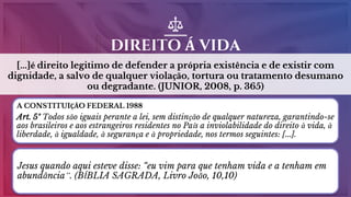 [...]é direito legitimo de defender a própria existência e de existir com
dignidade, a salvo de qualquer violação, tortura ou tratamento desumano
ou degradante. (JUNIOR, 2008, p. 365)
DIREITO Á VIDA
5
A CONSTITUIÇÃO FEDERAL 1988
Art. 5º Todos são iguais perante a lei, sem distinção de qualquer natureza, garantindo-se
aos brasileiros e aos estrangeiros residentes no País a inviolabilidade do direito à vida, à
liberdade, à igualdade, à segurança e à propriedade, nos termos seguintes: [...].
Jesus quando aqui esteve disse: “eu vim para que tenham vida e a tenham em
abundância”. (BÍBLIA SAGRADA, Livro João, 10,10)
 