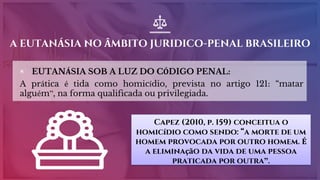 A EUTANÁSIA NO ÂMBITO JURIDICO-PENAL BRASILEIRO
▣ EUTANÁSIA SOB A LUZ DO CÓDIGO PENAL:
A prática é tida como homicídio, prevista no artigo 121: “matar
alguém”, na forma qualificada ou privilegiada.
Capez (2010, p. 159) conceitua o
homicídio como sendo: “a morte de um
homem provocada por outro homem. É
a eliminação da vida de uma pessoa
praticada por outra”.
 