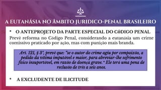 * O ANTEPROJETO DA PARTE ESPECIAL DO CÓDIGO PENAL
Prevê reforma no Código Penal, considerando a eutanásia um crime
comissivo praticado por ação, mas com punição mais branda.
* A EXCLUDENTE DE ILICITUDE
A EUTANÁSIA NO ÂMBITO JURIDICO-PENAL BRASILEIRO
Art. 121, § 3º, prevê que: “se o autor do crime agiu por compaixão, a
pedido da vítima imputável e maior, para abreviar-lhe sofrimento
físico insuportável, em razão de doença grave.” Ele terá uma pena de
reclusão de três a seis anos.
 