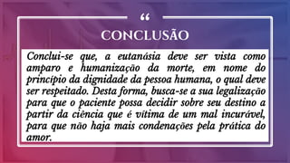“
Conclui-se que, a eutanásia deve ser vista como
amparo e humanização da morte, em nome do
princípio da dignidade da pessoa humana, o qual deve
ser respeitado. Desta forma, busca-se a sua legalização
para que o paciente possa decidir sobre seu destino a
partir da ciência que é vítima de um mal incurável,
para que não haja mais condenações pela prática do
amor.
CONCLUSÃO
 