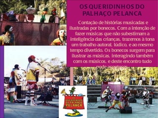 OS QUE RIDIN H OS DO
      PAL H AÇO PE L AN CA
      Contação de histórias musicadas e
ilustradas por bonecos. Com a intenção de
    fazer músicas que não subestimam a
 inteligência das crianças, trazemos à tona
  um trabalho autoral, lúdico, e ao mesmo
tempo divertido. Os bonecos surgem para
  ilustrar as músicas, interagindo também
   com os músicos, e deste encontro tudo
               pode acontecer.
 