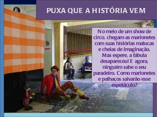 PUXA QUE A H ISTÓRIA VE M

             N o meio de um show de
           circo, chegam as marionetes
            com suas histórias malucas
              e cheias de imaginação.
                Mas espere, a fábula
               desapareceu! E agora,
                ninguém sabe o seu
           paradeiro. Como marionetes
              e palhaços salvarão esse
                    espetáculo?
 