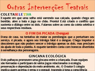 Outras Intervenções Teatrais
COL E TASE L E TIVA
               TI
E squete em que uma velha está varrendo sua calçada, quando chega um
bonitão, abre a bala e joga no chão. Pronto! E stá criado o conflito que
sustenta o diálogo entre os dois. Falamos sobre as cores da coleta seletiva e
seus respectivos resíduos.
                    O FIM DA PICADA ( Dengue)
Dona de casa, na tentativa de matar os pernilongos que a perturbam seu
serviço, é picada, e agora seu inimiga fatal é a dengue. Chega inspetor e
descobrem que não podem vencer o inimigo apenas os dois, mas precisam
da ajuda de toda a platéia. A esquete também conta com bonecos divertidos
à semelhança dos personagens.

                       GIN CAN A E COL ÓGICA
Dois palhaços promovem uma gincana entre a criançada. Duas equipes
são formadas e participam de vários jogos relacionados à ecologia,
preservação e depredação do meio ambiente, etc. O Doutor E cologia
explica quem acertou e errou e o porquê, trazendo à tona a consciência
 