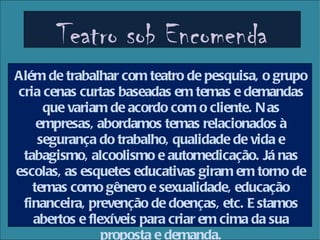 Teatro sob Encomenda
Além de trabalhar com teatro de pesquisa, o grupo
cria cenas curtas baseadas em temas e demandas
     que variam de acordo com o cliente. N as
    empresas, abordamos temas relacionados à
    segurança do trabalho, qualidade de vida e
 tabagismo, alcoolismo e automedicação. Já nas
escolas, as esquetes educativas giram em torno de
   temas como gênero e sexualidade, educação
 financeira, prevenção de doenças, etc. E stamos
   abertos e flexíveis para criar em cima da sua
                proposta e demanda.
 