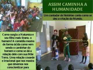 ASSIM CAMIN H A A
                                  H UMAN IDADE
                              Um contador de histórias conta como se
                                    deu a criação do Mundo.




Como surgiu a N atureza e
   seu filho mais tirano, o
homem? A comédia mostra
 de forma ácida como vem
    sendo o caminhar do
   homem e como se dá a
 relação dele com sua Mãe
Terra. Uma relação covarde
e irracional que nos mostra
      que devemos nos
     conscientizar para
 
