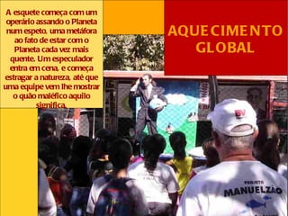 A esquete começa com um
 operário assando o Planeta
 num espeto, uma metáfora      AQUE CIME N TO
   ao fato de estar com o
   Planeta cada vez mais          GL OBAL
  quente. Um especulador
  entra em cena, e começa
estragar a natureza, até que
uma equipe vem lhe mostrar
   o quão maléfico aquilo
          significa.
 