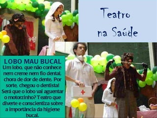 Teatro
                               na Saúde
 L OBO MAU BUCAL
Um lobo, que não conhece
 nem creme nem fio dental,
 chora de dor de dente. Por
  sorte, chegou o dentista!
Será que o lobo vai aguentar
 o motorzinho? Teatro que
diverte e conscientiza sobre
  a importância da higiene
            bucal.
 