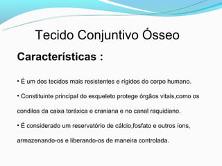 Tecido Conjuntivo Ósseo
Características :

• É um dos tecidos mais resistentes e rígidos do corpo humano.

• Constituinte principal do esqueleto protege órgãos vitais,como os

condilos da caixa toráxica e craniana e no canal raquidiano.

• É considerado um reservatório de cálcio,fosfato e outros íons,

armazenando-os e liberando-os de maneira controlada.
 