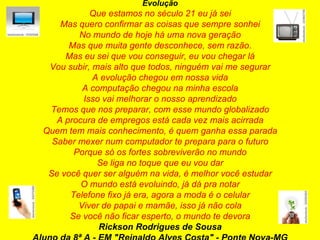 Evolução Que estamos no século 21 eu já sei Mas quero confirmar as coisas que sempre sonhei No mundo de hoje há uma nova geração Mas que muita gente desconhece, sem razão. Mas eu sei que vou conseguir, eu vou chegar lá Vou subir, mais alto que todos, ninguém vai me segurar A evolução chegou em nossa vida A computação chegou na minha escola Isso vai melhorar o nosso aprendizado Temos que nos preparar, com esse mundo globalizado A procura de empregos está cada vez mais acirrada Quem tem mais conhecimento, é quem ganha essa parada Saber mexer num computador te prepara para o futuro Porque só os fortes sobreviverão no mundo Se liga no toque que eu vou dar Se você quer ser alguém na vida, é melhor você estudar O mundo está evoluindo, já dá pra notar Telefone fixo já era, agora a moda é o celular Viver de papai e mamãe, isso já não cola Se você não ficar esperto, o mundo te devora Rickson Rodrigues de Sousa Aluno da 8ª A - EM "Reinaldo Alves Costa" - Ponte Nova-MG 