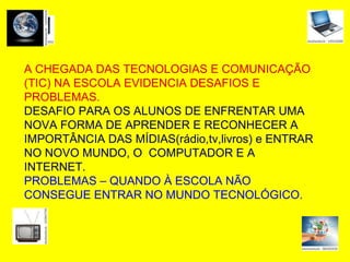 A CHEGADA DAS TECNOLOGIAS E COMUNICAÇÃO (TIC) NA ESCOLA EVIDENCIA DESAFIOS E PROBLEMAS . DESAFIO PARA OS ALUNOS DE ENFRENTAR UMA NOVA FORMA DE APRENDER E RECONHECER A IMPORTÂNCIA DAS MÍDIAS(rádio,tv,livros) e ENTRAR NO NOVO MUNDO, O  COMPUTADOR E A INTERNET. PROBLEMAS – QUANDO À ESCOLA NÃO CONSEGUE ENTRAR NO MUNDO TECNOLÓGICO. A CHEGADA DAS TECNOLOGIAS E COMUNICAÇÃO (TIC) NA ESCOLA EVIDENCIA DESAFIOS E PROBLEMAS. DESAFIO PARA OS ALUNOS DE ENFRENTAR UMA NOVA FORMA DE APRENDER E RECONHECER A IMPORTÂNCIA DAS MÍDIAS(rádio,tv,livros) e ENTRAR NO NOVO MUNDO, O  COMPUTADOR E A INTERNET. PROBLEMAS – QUANDO À ESCOLA NÃO CONSEGUE ENTRAR NO MUNDO TECNOLÓGICO. 