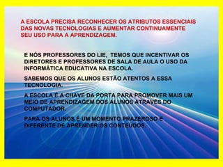 A ESCOLA PRECISA RECONHECER OS ATRIBUTOS ESSENCIAIS DAS NOVAS TECNOLOGIAS E AUMENTAR CONTINUAMENTE SEU USO PARA A APRENDIZAGEM. E NÓS PROFESSORES DO LIE,  TEMOS QUE INCENTIVAR OS DIRETORES E PROFESSORES DE SALA DE AULA O USO DA INFORMÁTICA EDUCATIVA NA ESCOLA. SABEMOS QUE OS ALUNOS ESTÃO ATENTOS A ESSA TECNOLOGIA. A ESCOLA É A CHAVE DA PORTA PARA PROMOVER MAIS UM MEIO DE APRENDIZAGEM DOS ALUNOS ATRAVÉS DO COMPUTADOR. PARA OS ALUNOS É UM MOMENTO PRAZEROSO E DIFERENTE DE APRENDER OS CONTEÚDOS. 