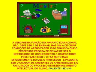 A VERDADEIRA FUNÇÃO DO APARATO EDUCACIONAL NÃO  DEVE SER A DE ENSINAR, MAS SIM A DE CRIAR CONDIÇÕES DE ARENDIZAGEM. ISSO SIGNIFICA QUE O PROFESSOR PRECISA DE DEIXAR DE SER O REPASSADOR DE CONHECIMENTO.O COMPUTADOR PODE FAZER ISSO E O FAZ MUITO MAIS EFICIENTEMENTE DO QUE O PROFESSOR - E PASSAR A SER O CRIADOR DE AMBIENTES DE APRENDIZAGEM E O FACILITADOR DO PROCESSO DE DESENVOLVIMENTO INTELECTUAL DO ALUNO.  (VALENTE,1993 a:6). 