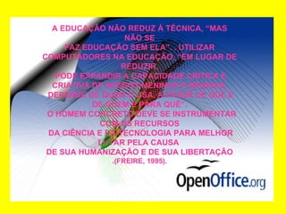 A EDUCAÇÃO NÃO REDUZ À TÉCNICA, “MAS NÃO SE FAZ EDUCAÇÃO SEM ELA”. . UTILIZAR  COMPUTADORES NA EDUCAÇÃO, “EM LUGAR DE REDUZIR, PODE EXPANDIR A CAPACIDADE CRÍTICA E CRIATIVA DE NOSSOS MENINOS E MENINAS. DEPENDE DE QUEM O USA, A FAVOR DE QUE E DE QUEM E PARA QUÊ”. O HOMEM CONCRETO DEVE SE INSTRUMENTAR COM OS RECURSOS DA CIÊNCIA E DA TECNOLOGIA PARA MELHOR LUTAR PELA CAUSA  DE SUA HUMANIZAÇÃO E DE SUA LIBERTAÇÃO .(FREIRE, 1995). 