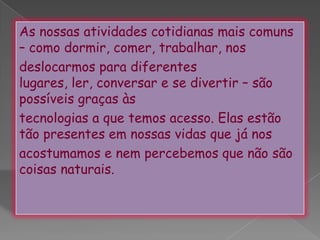 .As nossas atividades cotidianas mais comuns – como dormir, comer, trabalhar, nosdeslocarmos para diferentes lugares, ler, conversar e se divertir – são possíveis graças àstecnologias a que temos acesso. Elas estão tão presentes em nossas vidas que já nosacostumamos e nem percebemos que não são coisas naturais.
