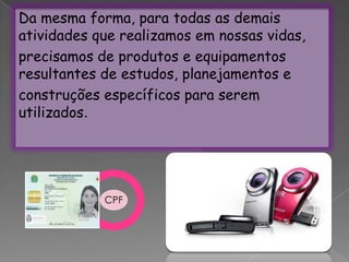 Da mesma forma, para todas as demais atividades que realizamos em nossas vidas,precisamos de produtos e equipamentos resultantes de estudos, planejamentos econstruções específicos para serem utilizados.