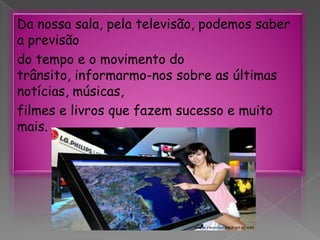 Da nossa sala, pela televisão, podemos saber a previsãodo tempo e o movimento do trânsito, informarmo-nos sobre as últimas notícias, músicas,filmes e livros que fazem sucesso e muito mais.