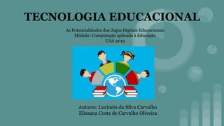 TECNOLOGIA EDUCACIONAL
Autores: Lucineia da Silva Carvalho
Elissana Costa de Carvalho Oliveira
As Potencialidades dos Jogos Digitais Educacionais
Mòdulo: Computação aplicada à Educação
UAA 2019
 