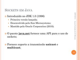 SOCKETS EM JAVA
 Introduzido no JDK 1.0 (1996)
 Primeira versão lançada;
 Desenvolvido pela Sun Microsystems;
 Mantido pela Oracle Corporation (2010);
 O pacote java.net fornece uma API para o uso de
sockets;
 Fornece suporte a transmissão unicast e
multicast;
23/07/2014
17
LucasCoutinhodeS.Oliveira
 