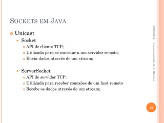 SOCKETS EM JAVA
 Unicast
 Socket
 API de cliente TCP;
 Utilizada para se conectar a um servidor remoto;
 Envia dados através de um stream;
 ServerSocket
 API de servidor TCP;
 Utilizada para receber conexões de um host remoto
 Recebe os dados através de um stream;
23/07/2014
18
LucasCoutinhodeS.Oliveira
 