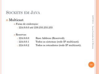 SOCKETS EM JAVA
 Multicast
 Faixa de endereços:
 224.0.0.0 até 239.255.255.255
 Reservas
 224.0.0.0 Base Address (Reserved);
 224.0.0.1 Todos os sistemas (rede IP multicast);
 224.0.0.2 Todos os roteadores (rede IP multicast);
24/07/2014
27
LucasCoutinhodeS.Oliveira
 