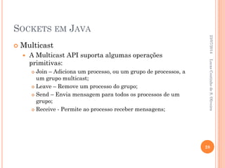SOCKETS EM JAVA
 Multicast
 A Multicast API suporta algumas operações
primitivas:
 Join – Adiciona um processo, ou um grupo de processos, a
um grupo multicast;
 Leave – Remove um processo do grupo;
 Send – Envia mensagem para todos os processos de um
grupo;
 Receive - Permite ao processo receber mensagens;
23/07/2014
28
LucasCoutinhodeS.Oliveira
 